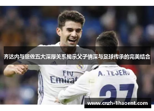 齐达内与恩佐五大深厚关系揭示父子情深与足球传承的完美结合 齐达内与恩佐五大深厚关系揭示父子情深与足球传承的完美结合