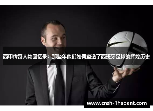 西甲传奇人物回忆录:那些年他们如何塑造了西班牙足球的辉煌历史 西甲传奇人物回忆录:那些年他们如何塑造了西班牙足球的辉煌历史