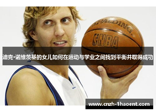 迪克·诺维茨基的女儿如何在运动与学业之间找到平衡并取得成功 迪克·诺维茨基的女儿如何在运动与学业之间找到平衡并取得成功