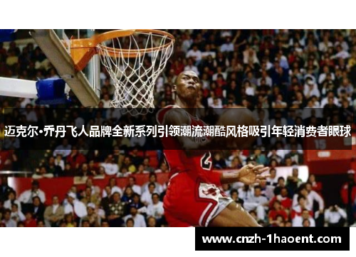 迈克尔·乔丹飞人品牌全新系列引领潮流潮酷风格吸引年轻消费者眼球 迈克尔·乔丹飞人品牌全新系列引领潮流潮酷风格吸引年轻消费者眼球